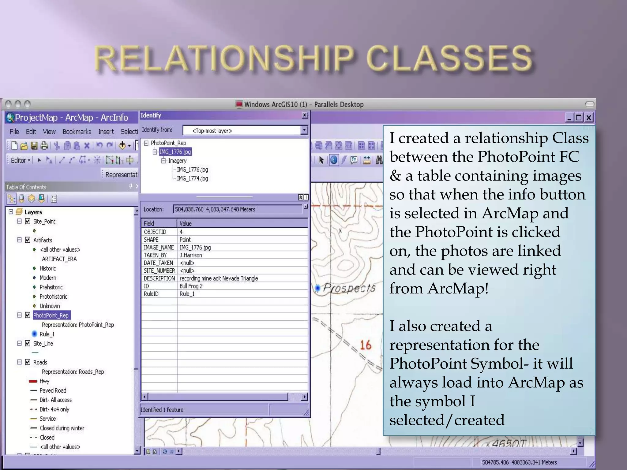 RELATIONSHIP CLASSESI created a relationship Class between the PhotoPoint FC & a table containing images so that when the info button is selected in ArcMap and the PhotoPoint is clicked on, the photos are linked and can be viewed right from ArcMap!I also created a representation for the PhotoPoint Symbol- it will always load into ArcMap as the symbol I selected/created 