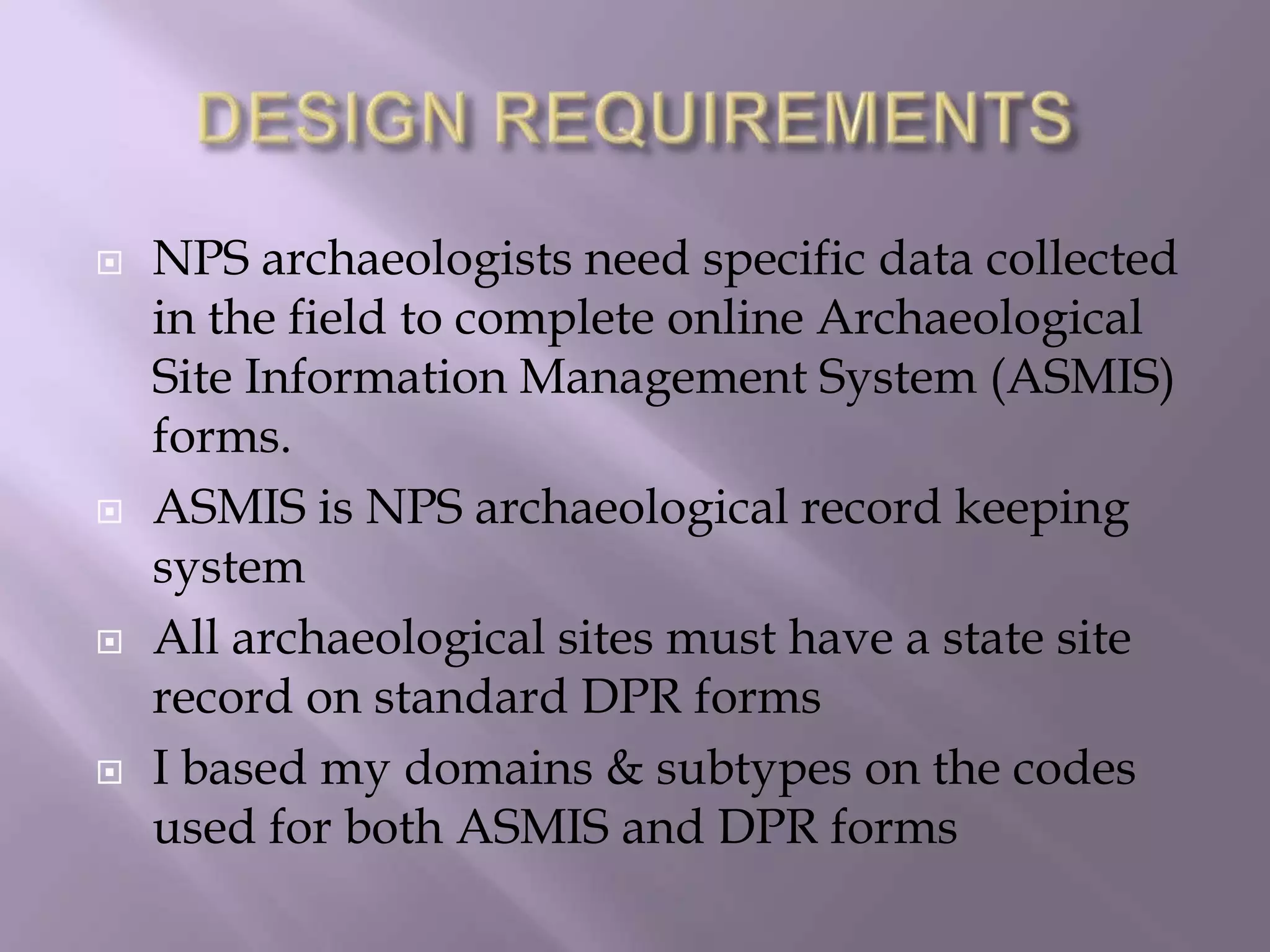 DESIGN REQUIREMENTSNPS archaeologists need specific data collected in the field to complete online Archaeological Site Information Management System (ASMIS) forms.ASMIS is NPS archaeological record keeping systemAll archaeological sites must have a state site record on standard DPR formsI based my domains & subtypes on the codes used for both ASMIS and DPR forms