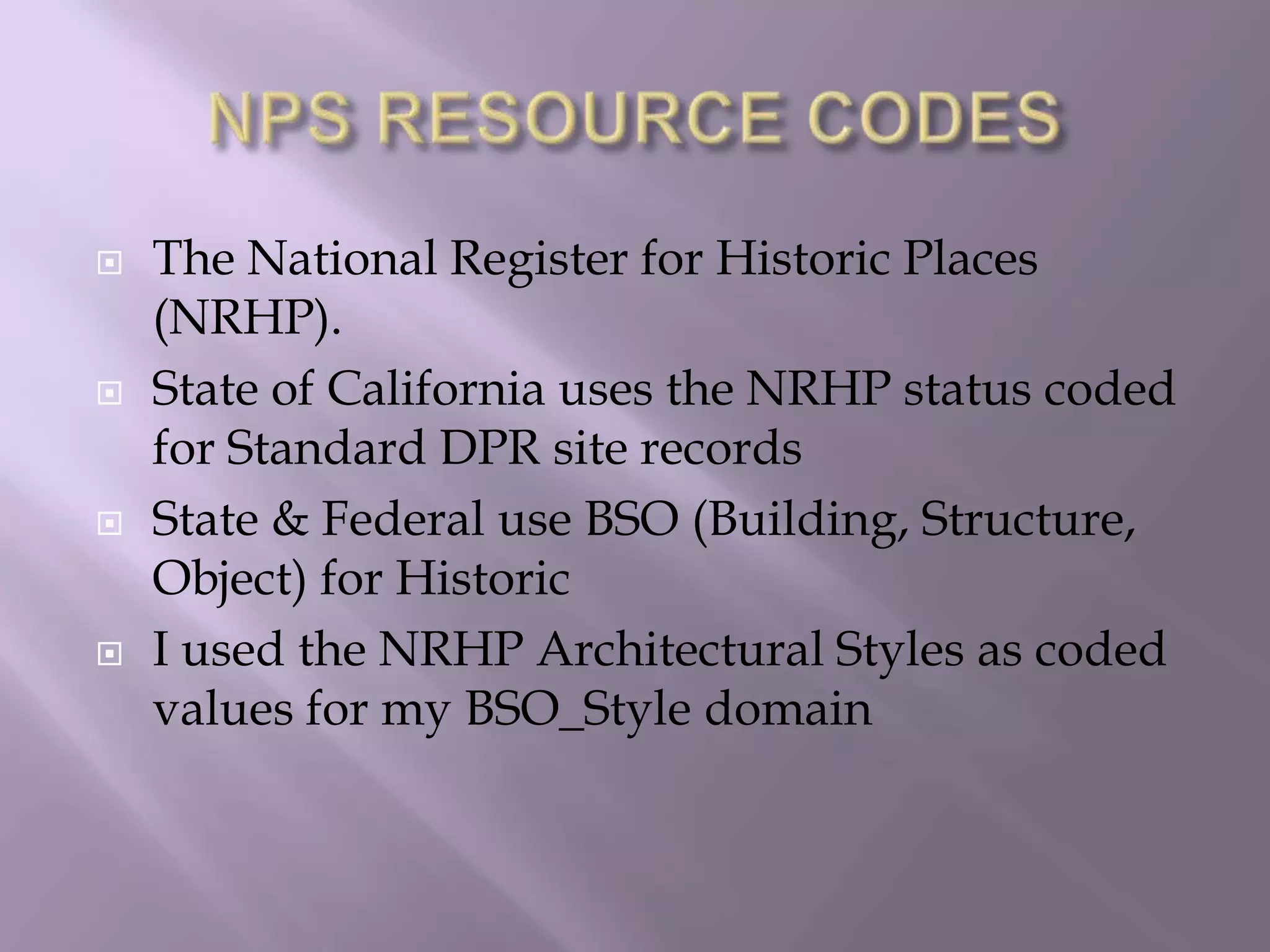 NPS RESOURCE CODESThe National Register for Historic Places (NRHP).State of California uses the NRHP status coded for Standard DPR site recordsState & Federal use BSO (Building, Structure, Object) for Historic I used the NRHP Architectural Styles as coded values for my BSO_Style domain 