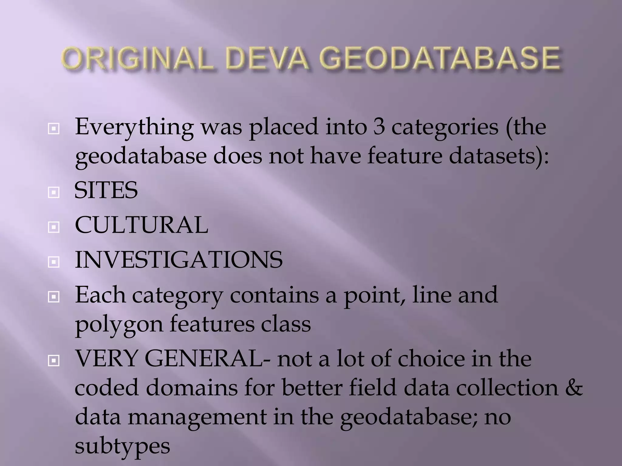 ORIGINAL DEVA GEODATABASEEverything was placed into 3 categories (the geodatabase does not have feature datasets):SITESCULTURALINVESTIGATIONSEach category contains a point, line and polygon features classVERY GENERAL- not a lot of choice in the coded domains for better field data collection & data management in the geodatabase; no subtypes