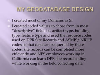 	MY GEODATABASE DESIGNI created most of my Domains as SI I created coded values to chose from in most “descriptive” fields i.e. artifact type, building type, feature type and used the resource codes used on DPR Site Records and ASMIS/ NRHP codes so that data can be queried by these codes, site records can be completed more efficiently and NPS employees working in California can learn DPR site record coding while working in the field collecting data 