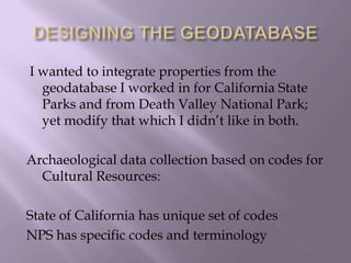 DESIGNING THE GEODATABASE I wanted to integrate properties from the geodatabase I worked in for California State Parks and from Death Valley National Park; yet modify that which I didn’t like in both.Archaeological data collection based on codes for Cultural Resources:State of California has unique set of codesNPS has specific codes and terminology  