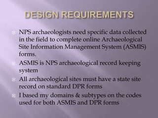 DESIGN REQUIREMENTSNPS archaeologists need specific data collected in the field to complete online Archaeological Site Information Management System (ASMIS) forms.ASMIS is NPS archaeological record keeping systemAll archaeological sites must have a state site record on standard DPR formsI based my domains & subtypes on the codes used for both ASMIS and DPR forms