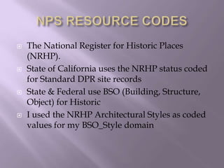 NPS RESOURCE CODESThe National Register for Historic Places (NRHP).State of California uses the NRHP status coded for Standard DPR site recordsState & Federal use BSO (Building, Structure, Object) for Historic I used the NRHP Architectural Styles as coded values for my BSO_Style domain 