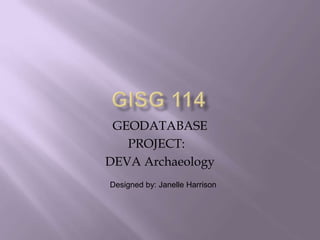 GISG 114 GEODATABASE PROJECT:	 DEVA Archaeology Designed by: Janelle Harrison 
