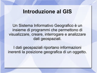Introduzione al GIS
Un Sistema Informativo Geografico è un
insieme di programmi che permettono di
visualizzare, creare, interrogare e analizzare
dati geospaziali.
I dati geospaziali riportano informazioni
inerenti la posizione geografica di un oggetto.
 