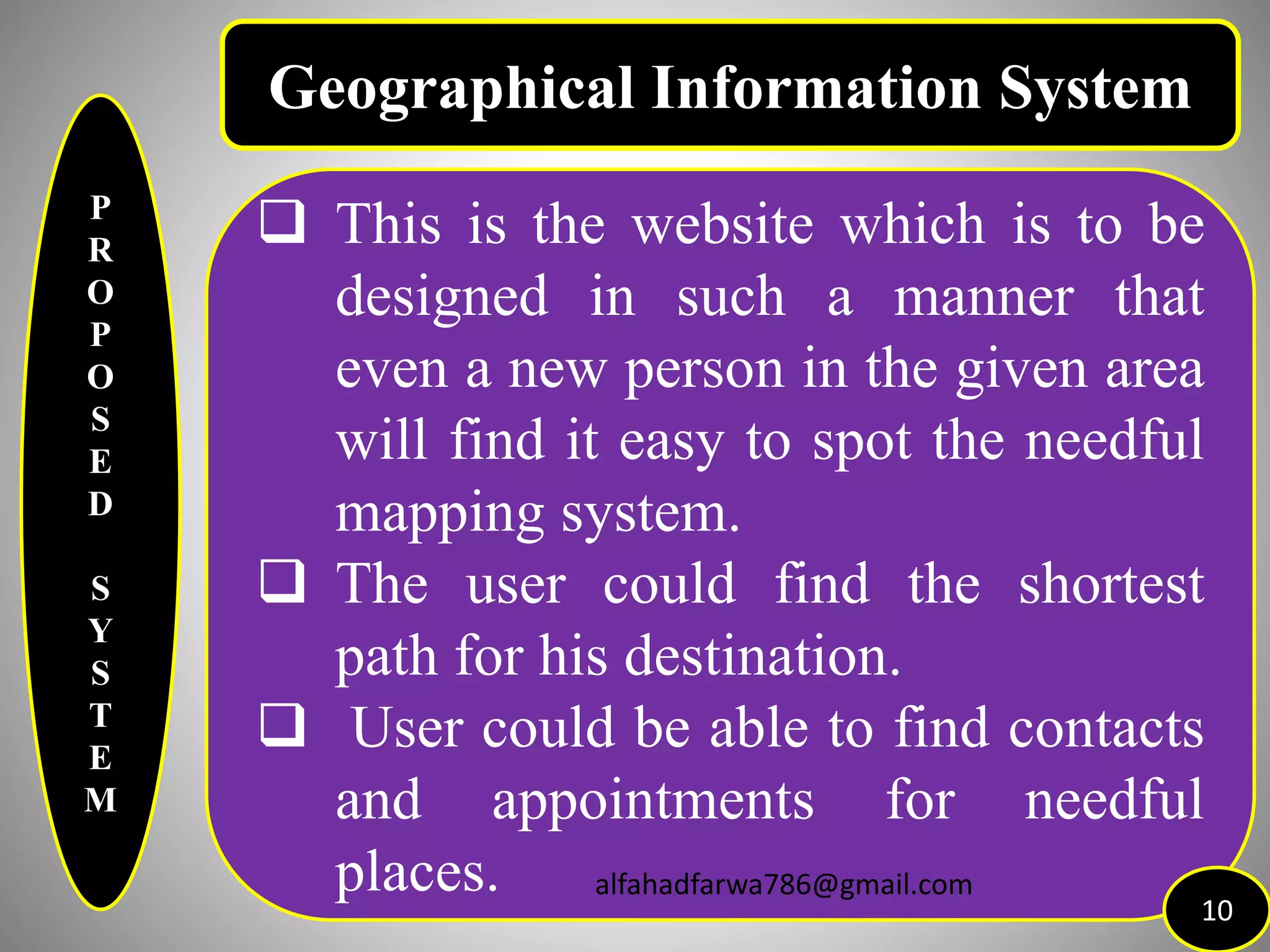 P
R
O
P
O
S
E
D
S
Y
S
T
E
M
 This is the website which is to be
designed in such a manner that
even a new person in the given area
will find it easy to spot the needful
mapping system.
 The user could find the shortest
path for his destination.
 User could be able to find contacts
and appointments for needful
places.
10
Geographical Information System
alfahadfarwa786@gmail.com
 