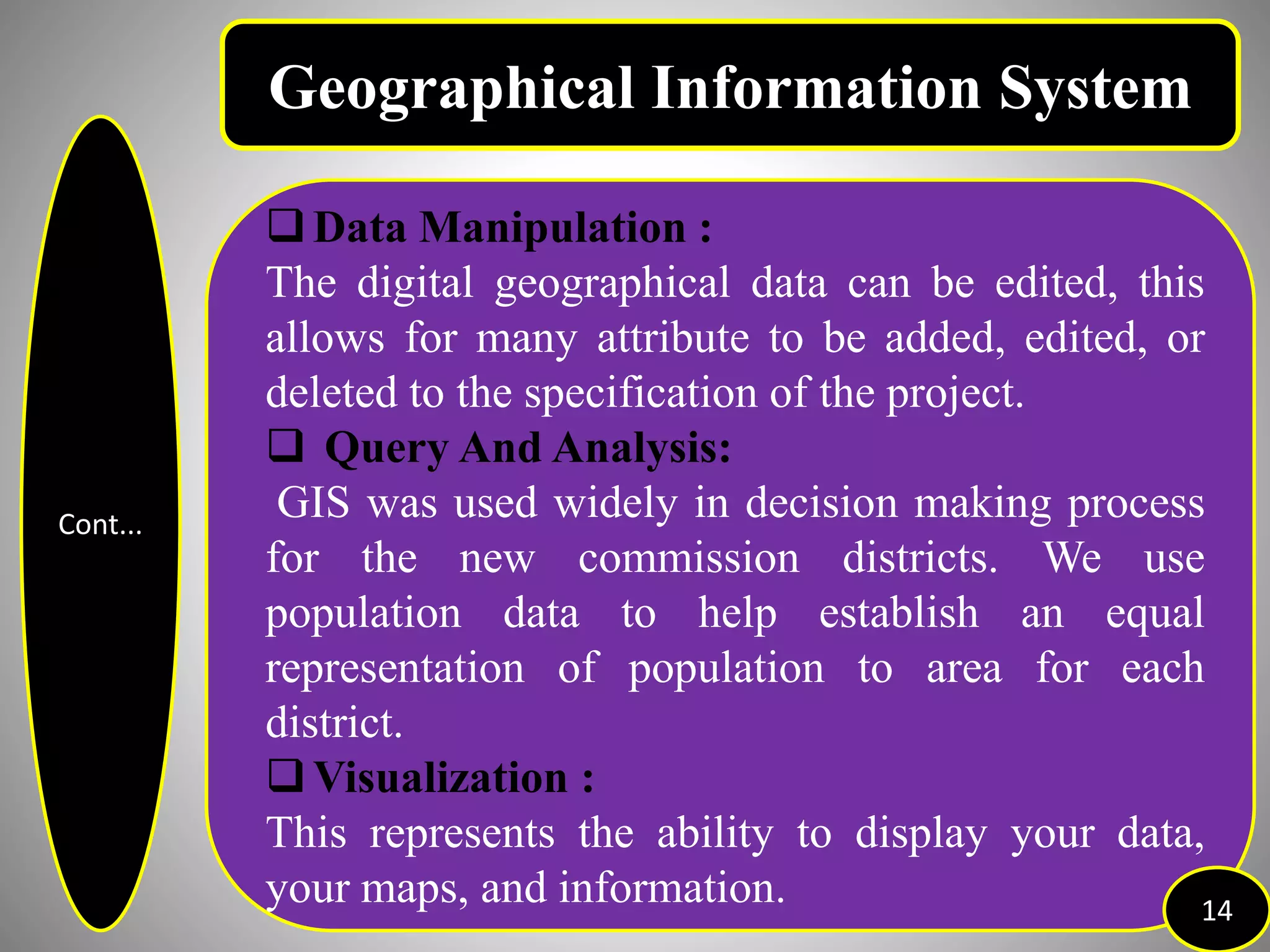 Cont...
Data Manipulation :
The digital geographical data can be edited, this
allows for many attribute to be added, edited, or
deleted to the specification of the project.
 Query And Analysis:
GIS was used widely in decision making process
for the new commission districts. We use
population data to help establish an equal
representation of population to area for each
district.
Visualization :
This represents the ability to display your data,
your maps, and information. 14
Geographical Information System
 