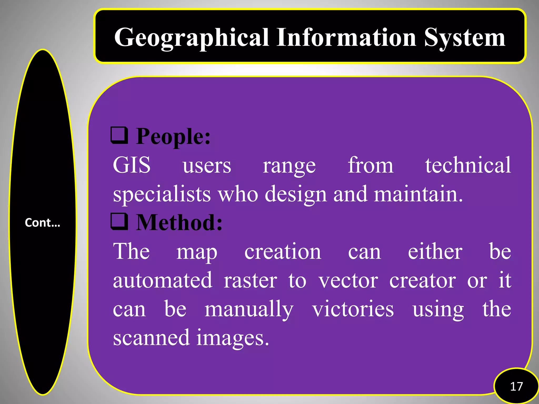 Cont…
 People:
GIS users range from technical
specialists who design and maintain.
 Method:
The map creation can either be
automated raster to vector creator or it
can be manually victories using the
scanned images.
17
Geographical Information System
 