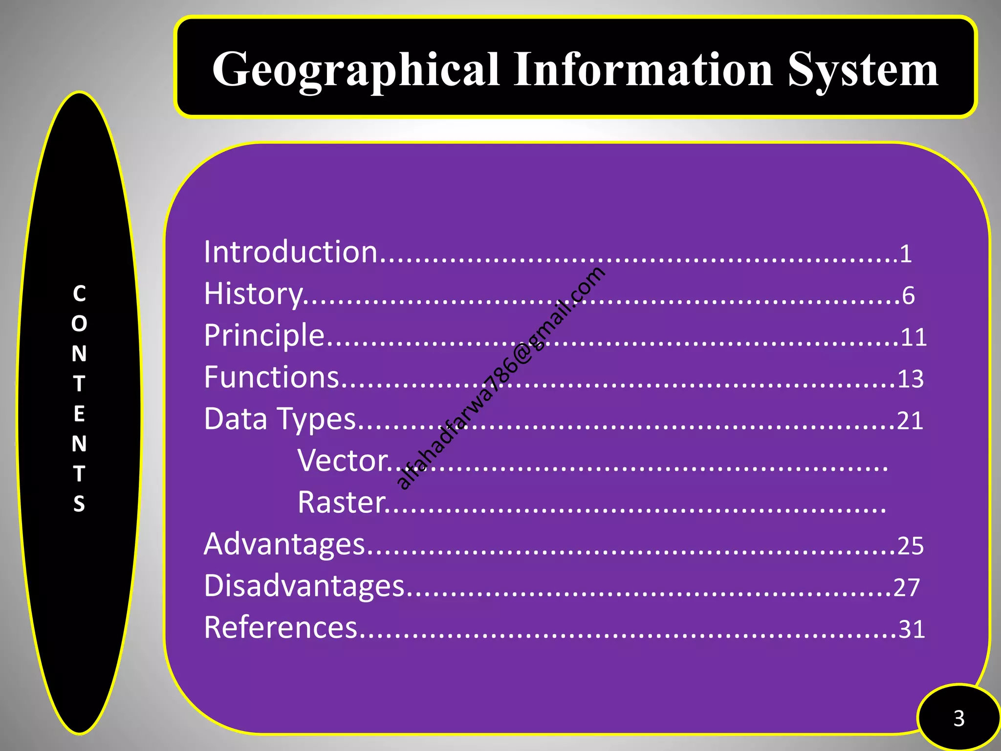 C
O
N
T
E
N
T
S
Introduction............................................................1
History.....................................................................6
Principle..................................................................11
Functions................................................................13
Data Types..............................................................21
Vector..........................................................
Raster..........................................................
Advantages.............................................................25
Disadvantages........................................................27
References..............................................................31
3
Geographical Information System
 