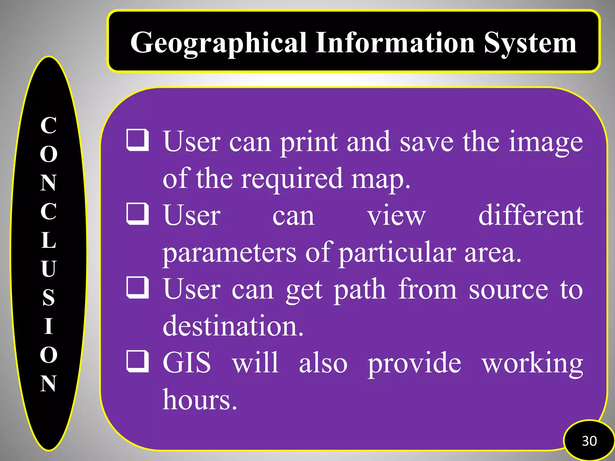 C
O
N
C
L
U
S
I
O
N
 User can print and save the image
of the required map.
 User can view different
parameters of particular area.
 User can get path from source to
destination.
 GIS will also provide working
hours.
30
Geographical Information System
 
