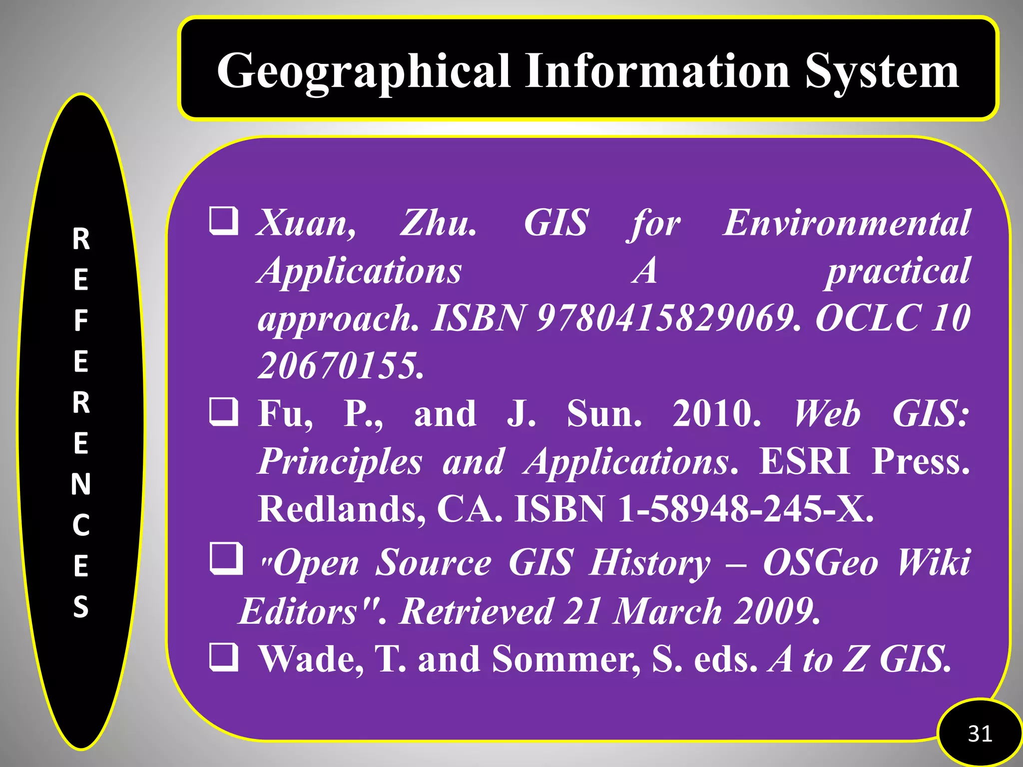 R
E
F
E
R
E
N
C
E
S
 Xuan, Zhu. GIS for Environmental
Applications A practical
approach. ISBN 9780415829069. OCLC 10
20670155.
 Fu, P., and J. Sun. 2010. Web GIS:
Principles and Applications. ESRI Press.
Redlands, CA. ISBN 1-58948-245-X.
 "Open Source GIS History – OSGeo Wiki
Editors". Retrieved 21 March 2009.
 Wade, T. and Sommer, S. eds. A to Z GIS.
31
Geographical Information System
 
