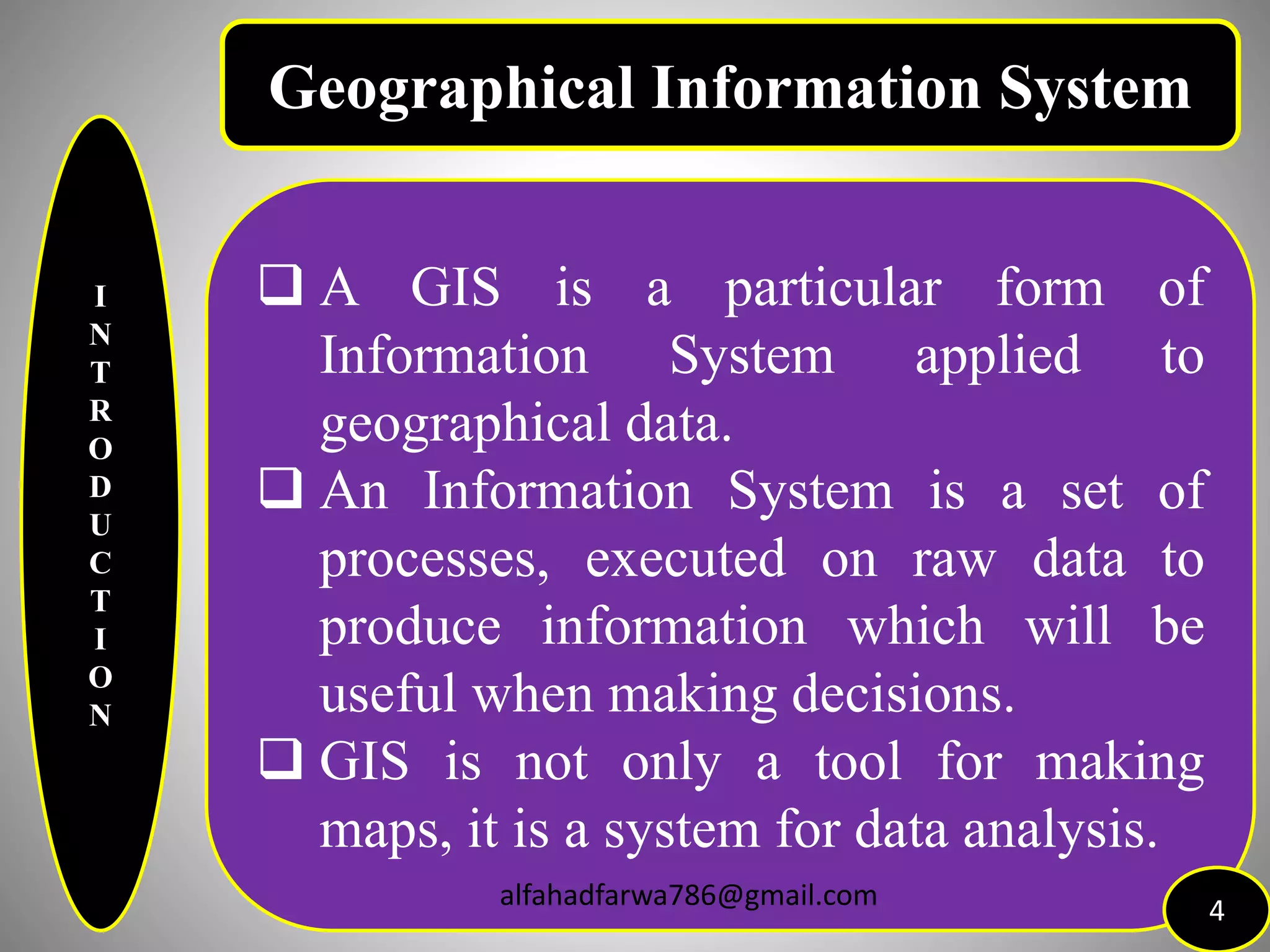 I
N
T
R
O
D
U
C
T
I
O
N
 A GIS is a particular form of
Information System applied to
geographical data.
 An Information System is a set of
processes, executed on raw data to
produce information which will be
useful when making decisions.
 GIS is not only a tool for making
maps, it is a system for data analysis.
4
Geographical Information System
alfahadfarwa786@gmail.com
 