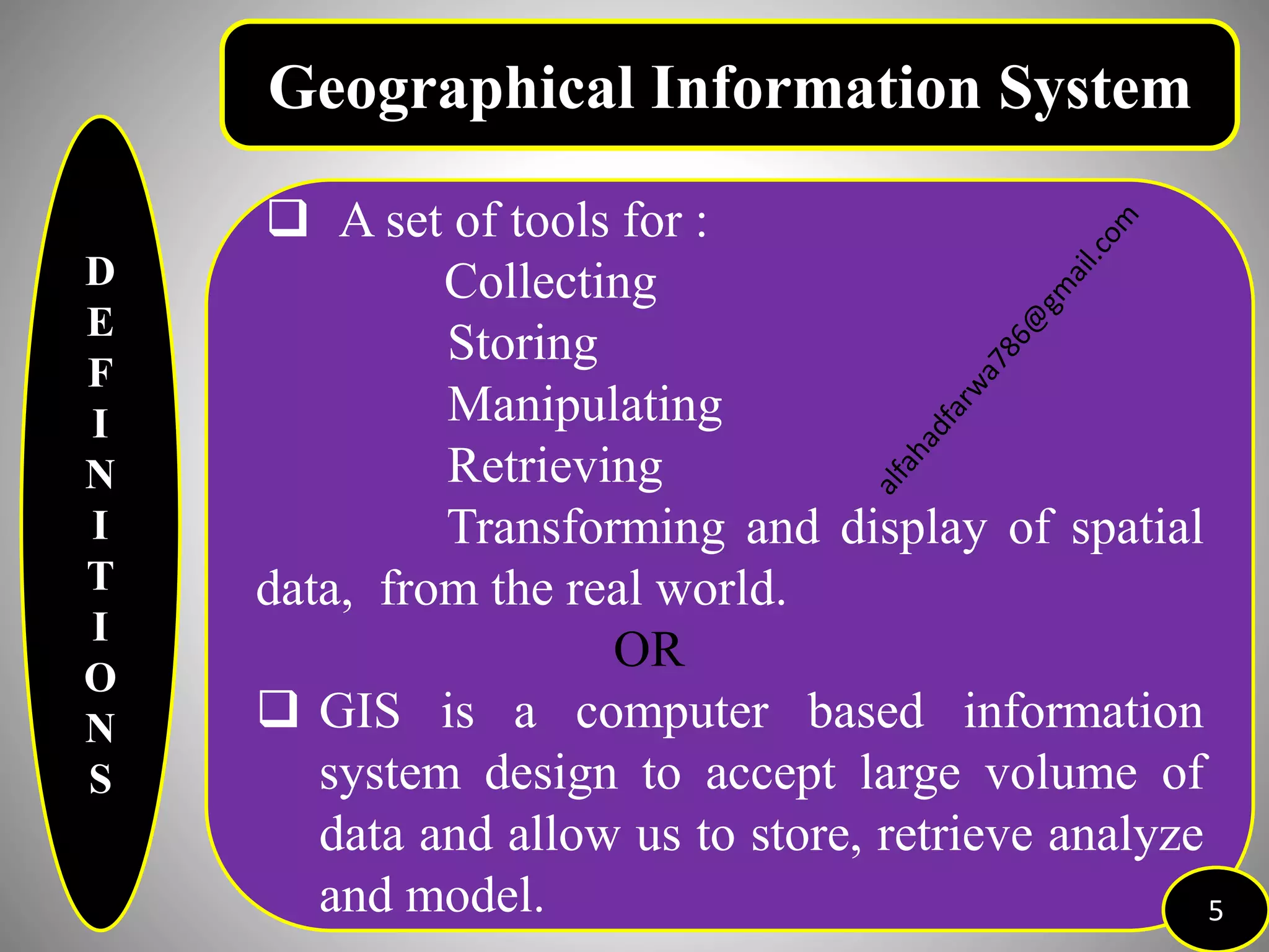 D
E
F
I
N
I
T
I
O
N
S
Geographical Information System
 A set of tools for :
Collecting
Storing
Manipulating
Retrieving
Transforming and display of spatial
data, from the real world.
OR
 GIS is a computer based information
system design to accept large volume of
data and allow us to store, retrieve analyze
and model. 5
 
