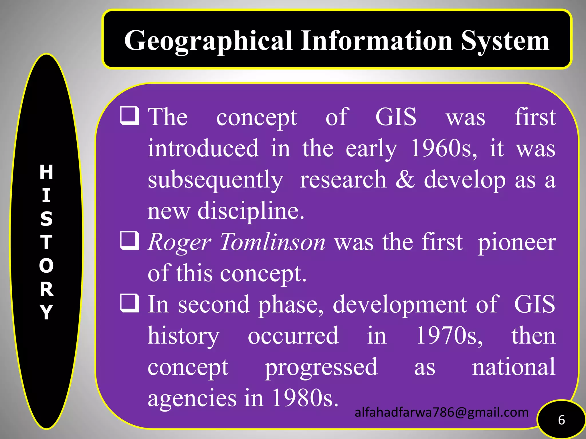 H
I
S
T
O
R
Y
 The concept of GIS was first
introduced in the early 1960s, it was
subsequently research & develop as a
new discipline.
 Roger Tomlinson was the first pioneer
of this concept.
 In second phase, development of GIS
history occurred in 1970s, then
concept progressed as national
agencies in 1980s.
6
Geographical Information System
alfahadfarwa786@gmail.com
 