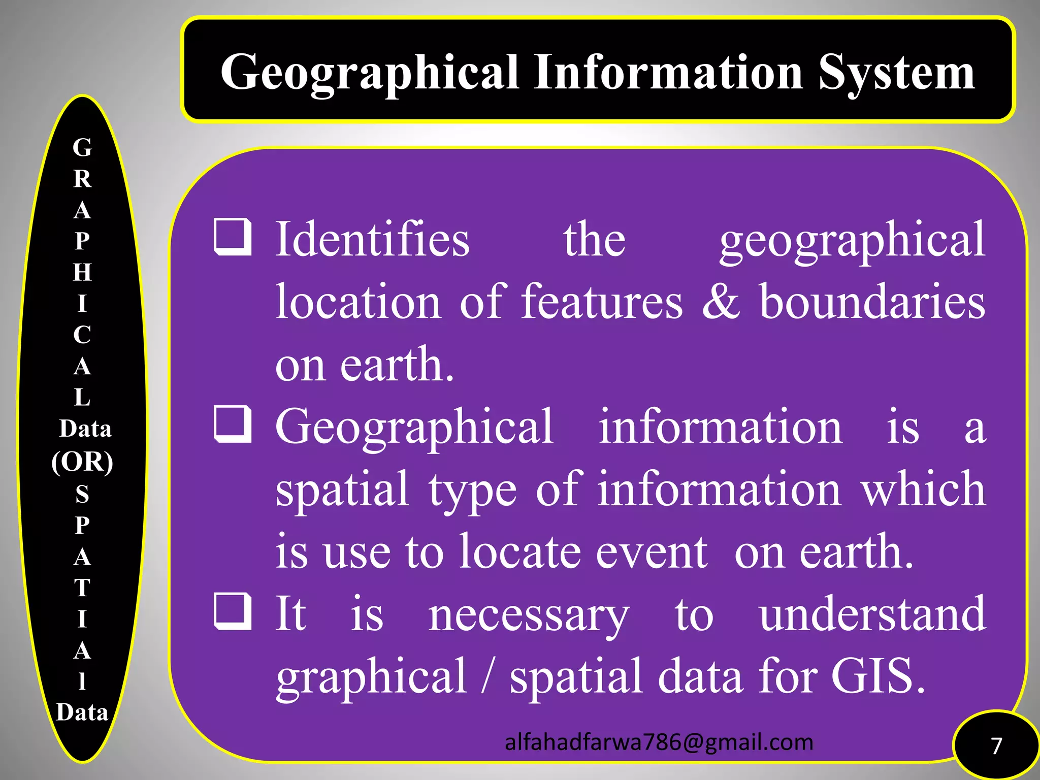 G
R
A
P
H
I
C
A
L
Data
(OR)
S
P
A
T
I
A
l
Data
 Identifies the geographical
location of features & boundaries
on earth.
 Geographical information is a
spatial type of information which
is use to locate event on earth.
 It is necessary to understand
graphical / spatial data for GIS.
7
Geographical Information System
alfahadfarwa786@gmail.com
 