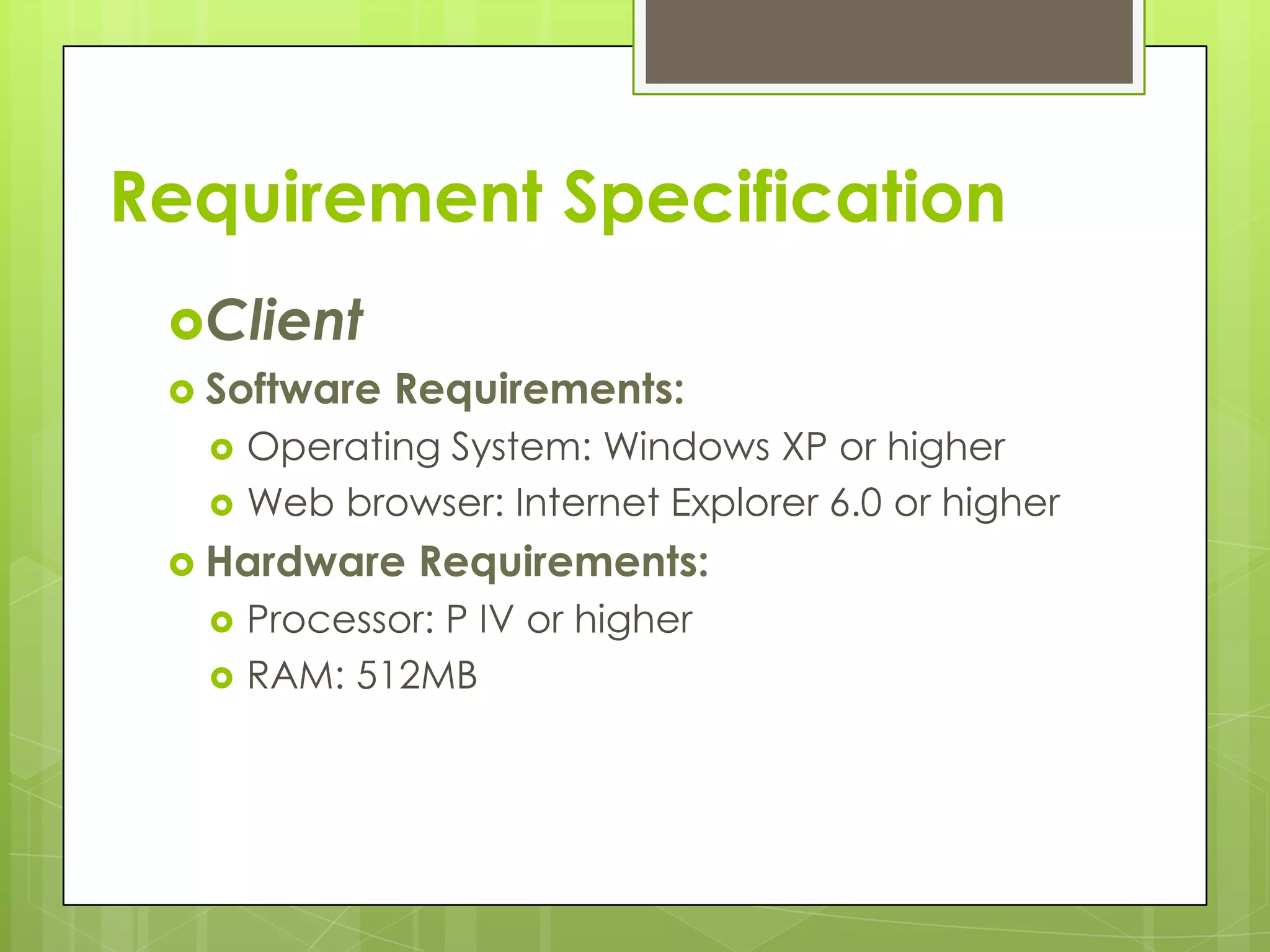 Client
 Software Requirements:
 Operating System: Windows XP or higher
 Web browser: Internet Explorer 6.0 or higher
 Hardware Requirements:
 Processor: P IV or higher
 RAM: 512MB
Requirement Specification
 