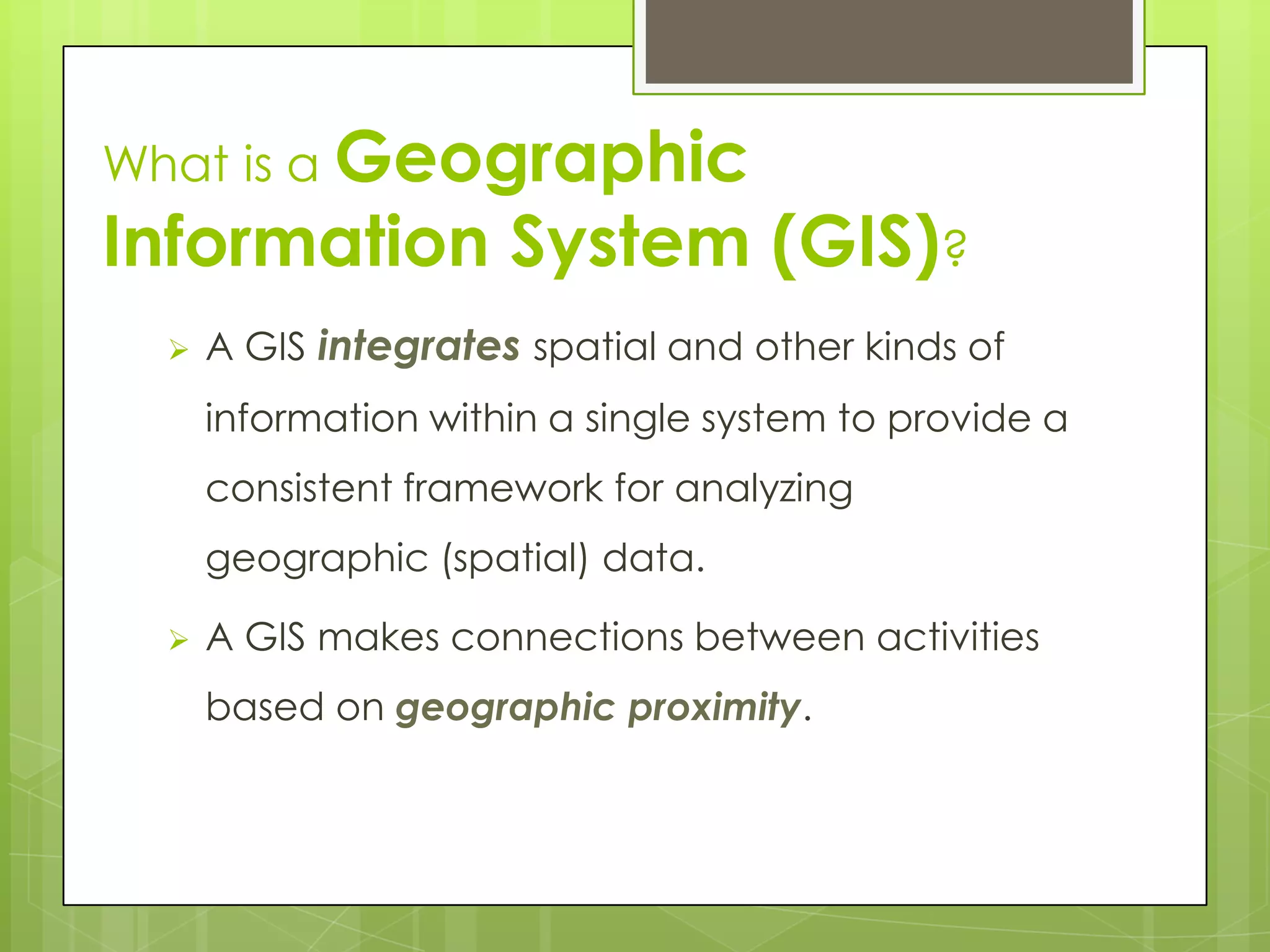  A GIS integrates spatial and other kinds of
information within a single system to provide a
consistent framework for analyzing
geographic (spatial) data.
 A GIS makes connections between activities
based on geographic proximity.
What is a Geographic
Information System (GIS)?
 