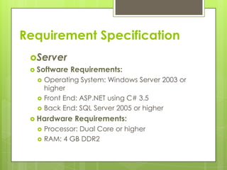 Server
 Software Requirements:
 Operating System: Windows Server 2003 or
higher
 Front End: ASP.NET using C# 3.5
 Back End: SQL Server 2005 or higher
 Hardware Requirements:
 Processor: Dual Core or higher
 RAM: 4 GB DDR2
Requirement Specification
 