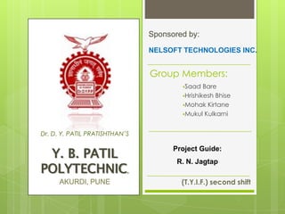 Group Members:
Saad Bare
Hrishikesh Bhise
Mohak Kirtane
Mukul Kulkarni
(T.Y.I.F.) second shift
Dr. D. Y. PATIL PRATISHTHAN’S
Y. B. PATIL
POLYTECHNIC,
AKURDI, PUNE
Sponsored by:
NELSOFT TECHNOLOGIES INC.
Project Guide:
R. N. Jagtap
 