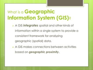  A GIS integrates spatial and other kinds of
information within a single system to provide a
consistent framework for analyzing
geographic (spatial) data.
 A GIS makes connections between activities
based on geographic proximity.
What is a Geographic
Information System (GIS)?
 