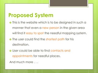 Proposed System
 This is the website which is to be designed in such a
manner that even a new person in the given area
will find it easy to spot the needful mapping system.
 The user could find the shortest path for his
destination.
 User could be able to find contacts and
appointments for needful places.
And much more . . .
 