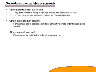 Georeferences as Measurements
• Some georeferences are metric
– They define location using measures of distance from fixed places
• E.g., distance from the Equator or from the Greenwich Meridian
• Others are based on ordering
– For example street addresses in most parts of the world order houses along
streets
• Others are only nominal
– Placenames do not involve ordering or measuring
 