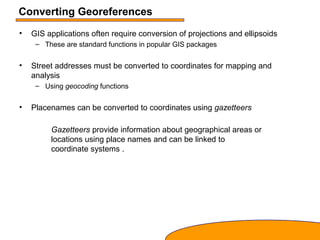 Converting Georeferences
• GIS applications often require conversion of projections and ellipsoids
– These are standard functions in popular GIS packages
• Street addresses must be converted to coordinates for mapping and
analysis
– Using geocoding functions
• Placenames can be converted to coordinates using gazetteers
Gazetteers provide information about geographical areas or
locations using place names and can be linked to
coordinate systems .
 