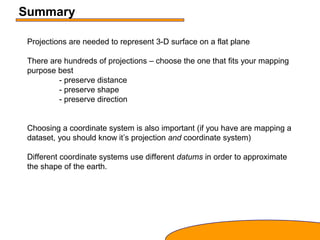 Summary
Projections are needed to represent 3-D surface on a flat plane
There are hundreds of projections – choose the one that fits your mapping
purpose best
- preserve distance
- preserve shape
- preserve direction
Choosing a coordinate system is also important (if you have are mapping a
dataset, you should know it’s projection and coordinate system)
Different coordinate systems use different datums in order to approximate
the shape of the earth.
 