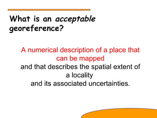 What is an acceptable
georeference?
A numerical description of a place that
can be mapped
and that describes the spatial extent of
a locality
and its associated uncertainties.
 