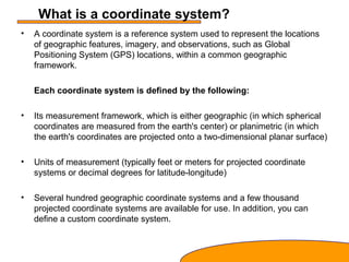 What is a coordinate system?
• A coordinate system is a reference system used to represent the locations
of geographic features, imagery, and observations, such as Global
Positioning System (GPS) locations, within a common geographic
framework.
Each coordinate system is defined by the following:
• Its measurement framework, which is either geographic (in which spherical
coordinates are measured from the earth's center) or planimetric (in which
the earth's coordinates are projected onto a two-dimensional planar surface)
• Units of measurement (typically feet or meters for projected coordinate
systems or decimal degrees for latitude-longitude)
• Several hundred geographic coordinate systems and a few thousand
projected coordinate systems are available for use. In addition, you can
define a custom coordinate system.
 