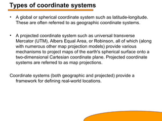 Types of coordinate systems
• A global or spherical coordinate system such as latitude-longitude.
These are often referred to as geographic coordinate systems.
• A projected coordinate system such as universal transverse
Mercator (UTM), Albers Equal Area, or Robinson, all of which (along
with numerous other map projection models) provide various
mechanisms to project maps of the earth's spherical surface onto a
two-dimensional Cartesian coordinate plane. Projected coordinate
systems are referred to as map projections.
Coordinate systems (both geographic and projected) provide a
framework for defining real-world locations.
 