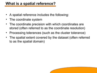 What is a spatial reference?
• A spatial reference includes the following:
• The coordinate system
• The coordinate precision with which coordinates are
stored (often referred to as the coordinate resolution)
• Processing tolerances (such as the cluster tolerance)
• The spatial extent covered by the dataset (often referred
to as the spatial domain)
 