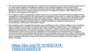 https://doi.org/10.1016/S1474-
7065(03)00023-8
• This work describes the development, operational functionalities and spatial modeling applications
of a GIS-based irrigation management system, to be used by irrigation consortia and local
governmental institutions. The system provides tools for the exploration of spatially-referenced
databases relevant for irrigation and the evaluation of irrigation scenarios under different soil,
climatic and management conditions.
• The irrigation water management system makes use of ArcView GIS and the Avenue programming
language for customization of GIS applications and design of new tools for modeling irrigation water
requirements and identifying of areas with water deficit. Irrigation requirements can be estimated
taking into account different scenarios of cropping pattern, climatic conditions (from dry to wet
year), applied irrigation method, volume of water available for irrigation and hydraulic
characteristics of the water distribution system.
• The irrigation water management system runs on different scales of both irrigation (from irrigation
field to irrigation consortia) and administrative (from Kebele to region) units. The integration of
spatial climatic and soil data is based on the ‘‘false-raster’’ format, a vector layer composed of
regular square grid cells. The size of simulation units is a function of the surface area under
consideration which means that the exploration of GIS database and development of irrigation
scenarios provide more detailed data at field and municipality scale and less number of information
at consortia and regional scales. An example of operational functionality of the GIS-based irrigation
water management system is given for selected WFP intervention kebeles of Somali region, in
Eastern Ethiopia.
 
