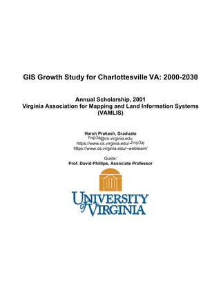 GIS Growth Study for Charlottesville VA: 2000-2030
Annual Scholarship, 2001
Virginia Association for Mapping and Land Information Systems
(VAMLIS)
Harsh Prakash, Graduate
@cs.virginia.edu
https://www.cs.virginia.edu/~ /
https://www.cs.virginia.edu/~webteam/
Guide:
Prof. David Phillips, Associate Professor
 