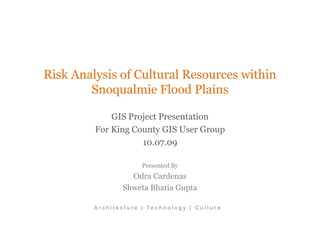 Risk Analysis of Cultural Resources within
        Snoqualmie Flood Plains

             GIS Project Presentation
         For King County GIS User Group
                    10.07.09

                               Presented By
                        Odra Cardenas
                      Shweta Bhatia Gupta

         A r c h i t e c t u r e | Te c h n o l o g y | C u l t u r e
 