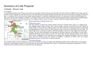 Summary of Link Proposal
1 Almatti - Pennar Link
The Proposal:
For interlinking Krishna with Pennar, three links are envisaged. Almatti -Pennar is the first link. This link will divert 1,980 Mcum of water and will
provide enroute irrigation to 2.58 lakh hectares (1.76 lakh hectares in Andhra Pradesh and 0.82 lakh hectares in Karnataka), utilizing 1,714 Mcum of
water. A provision of 56 Mcum has been made towards domestic & industrial requirement enroute. The quantum of water diverted through this
link canal will be made available at Almatti in exchange of the surplus waters of Mahanadi and Godavari basins transferred to Nagarjunasagar
from the river Godavari. This link canal will run for a length of 587 km., which includes 5 tunnels of different lengths totaling 35.66 km.
Figure1:Index Map of Almatti-Pennar Link
Engineering Aspect:
The link proposes to utilize the Existing Almatti reservoir in Krishna basin, which is a component of
the ongoing Upper Krishna Project with a gross storage capacity of 3,440 Mcum at FRL 519.60 m
under Stage-II. Along with this ongoing project, one more reservoir at Kalvapalli and the existing tank
at Bukkapatnam in Pennar basin are also proposed as the head works required for the link canal. The
total length of the conveyance system is 587 km including 5 tunnels to cross ridges and avoid heavy
cutting. The link canal is proposed to be operated for 180 days from June to November in a year with a
designed discharge of 230 cumecs at head. The canal takes off from Almatti reservoir at FSL 510 m
and crosses Tungabhadra and Vedavathi rivers and joins the proposed Kalvapalli reservoir on Pennar
river and runs further to join the stream of Maddileru a tributary of Pennar river via existing
Bukkapatnam tank. The diversion is entirely by gravity.
Environmental Issue:
The existing Almatti reservoir submerges a total area of 48,787 ha. About 22 villages with 80,000 populations will be affected due to the project.
Along the canal alignment about 71 ha of forest land will come under submergence for which a compensatory afforestation programme for 142 ha
of land have been evolved in order to compensate loss of vegetation.
 