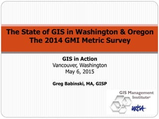 The State of GIS in Washington & Oregon
The 2014 GMI Metric Survey
GIS in Action
Vancouver, Washington
May 6, 2015
Greg Babinski, MA, GISP
 