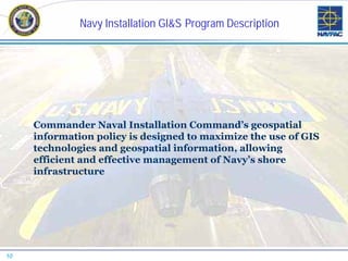 Navy Installation GI&S Program Description




     Commander Naval Installation Command’s geospatial
     information policy is designed to maximize the use of GIS
     technologies and geospatial information, allowing
     efficient and effective management of Navy’s shore
     infrastructure




10
 