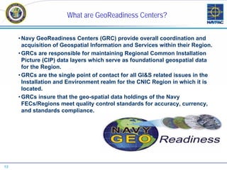 What are GeoReadiness Centers?

     • Navy GeoReadiness Centers (GRC) provide overall coordination and
       acquisition of Geospatial Information and Services within their Region.
     • GRCs are responsible for maintaining Regional Common Installation
       Picture (CIP) data layers which serve as foundational geospatial data
       for the Region.
     • GRCs are the single point of contact for all GI&S related issues in the
       Installation and Environment realm for the CNIC Region in which it is
       located.
     • GRCs insure that the geo-spatial data holdings of the Navy
       FECs/Regions meet quality control standards for accuracy, currency,
       and standards compliance.




13
 