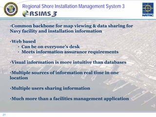 Regional Shore Installation Management System 3
          (RSIMS 3)

     •Common backbone for map viewing & data sharing for
     Navy facility and installation information

     •Web based
       • Can be on everyone’s desk
       • Meets information assurance requirements

     •Visual information is more intuitive than databases

     •Multiple sources of information real time in one
     location

     •Multiple users sharing information

     •Much more than a facilities management application


21
 