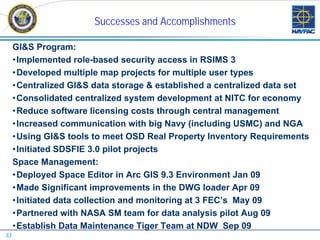Successes and Accomplishments

     GI&S Program:
     •Implemented role-based security access in RSIMS 3
     •Developed multiple map projects for multiple user types
     •Centralized GI&S data storage & established a centralized data set
     •Consolidated centralized system development at NITC for economy
     •Reduce software licensing costs through central management
     •Increased communication with big Navy (including USMC) and NGA
     •Using GI&S tools to meet OSD Real Property Inventory Requirements
     •Initiated SDSFIE 3.0 pilot projects
     Space Management:
     •Deployed Space Editor in Arc GIS 9.3 Environment Jan 09
     •Made Significant improvements in the DWG loader Apr 09
     •Initiated data collection and monitoring at 3 FEC’s May 09
     •Partnered with NASA SM team for data analysis pilot Aug 09
     •Establish Data Maintenance Tiger Team at NDW Sep 09
33
 