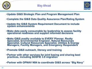Way Ahead

     •Update GI&S Strategic Plan and Program Management Plan
     •Complete the GI&S Data Quality Assurance Plan/Rating System
     •Update the GI&S System Requirement Document to include
      system enhancements
     •Make data easily consumable by leadership to assess facility
      operational readiness and support informed decisions

     •Make GI&S readily available to EVERY Planner, Realty
      Specialist, Environmental Engineer, Natural Resources
      Specialist, Cultural Resources Specialist, Utilities & Energy
      Managers, Facility Managers, and Emergency Responders
     •Promote GI&S outreach, literacy and training
     •Partner with other services for joint basing and sharing best
      practices, including SDSFIE 3.0 migration

     •Partner with OPNAV N84 to coordinate GI&S across “Big Navy”
34
 