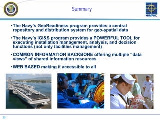Summary


     •The Navy’s GeoReadiness program provides a central
      repository and distribution system for geo-spatial data
     •The Navy’s IGI&S program provides a POWERFUL TOOL for
      executing installation management, analysis, and decision
      functions (not only facilities management)
     •COMMON INFORMATION BACKBONE offering multiple “data
      views” of shared information resources
     •WEB BASED making it accessible to all




35
 
