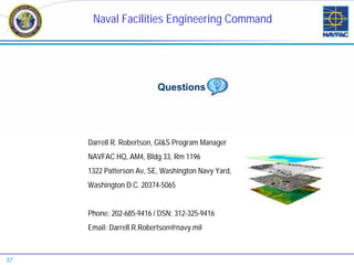 Naval Facilities Engineering Command




                          Questions




     Darrell R. Robertson, GI&S Program Manager
     NAVFAC HQ, AM4, Bldg 33, Rm 1196
     1322 Patterson Av, SE, Washington Navy Yard,
     Washington D.C. 20374-5065


     Phone: 202-685-9416 / DSN: 312-325-9416
     Email: Darrell.R.Robertson@navy.mil



37
 