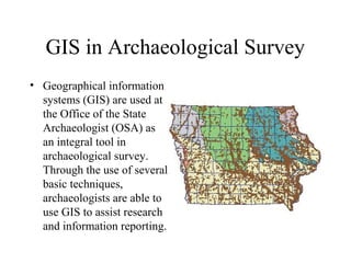 GIS in Archaeological Survey
• Geographical information
  systems (GIS) are used at
  the Office of the State
  Archaeologist (OSA) as
  an integral tool in
  archaeological survey.
  Through the use of several
  basic techniques,
  archaeologists are able to
  use GIS to assist research
  and information reporting.
 