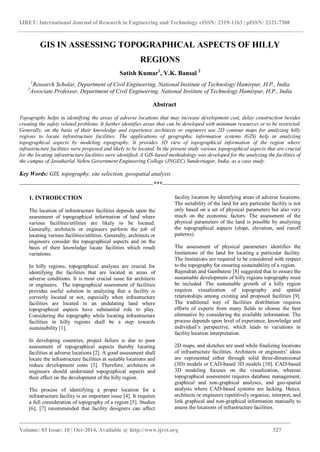 IJRET: International Journal of Research in Engineering and Technology eISSN: 2319-1163 | pISSN: 2321-7308
____________________________________________________________________________________
Volume: 03 Issue: 10 | Oct-2014, Available @ http://www.ijret.org 327
GIS IN ASSESSING TOPOGRAPHICAL ASPECTS OF HILLY
REGIONS
Satish Kumar1
, V.K. Bansal 2
1
Research Scholar, Department of Civil Engineering, National Institute of Technology Hamirpur, H.P., India
2
Associate Professor, Department of Civil Engineering, National Institute of Technology Hamirpur, H.P., India
Abstract
Topography helps in identifying the areas of adverse locations that may increase development cost, delay construction besides
creating the safety related problems. It further identifies areas that can be developed with minimum resources or to be restricted.
Generally, on the basis of their knowledge and experience architects or engineers use 2D contour maps for analyzing hilly
regions to locate infrastructure facilities. The applications of geographic information systems (GIS) help in analyzing
topographical aspects by modeling topography. It provides 3D view of topographical information of the region where
infrastructure facilities were proposed and likely to be located. In the present study various topographical aspects that are crucial
for the locating infrastructure facilities were identified. A GIS-based methodology was developed for the analyzing the facilities of
the campus of Jawaharlal Nehru Government Engineering College (JNGEC) Sundernagar, India, as a case study.
Key Words: GIS, topography, site selection, geospatial analysis
--------------------------------------------------------------------***----------------------------------------------------------------------
1. INTRODUCTION
The location of infrastructure facilities depends upon the
assessment of topographical information of land where
various facilities/utilities are likely to be located.
Generally, architects or engineers perform the job of
locating various facilities/utilities. Generally, architects or
engineers consider the topographical aspects and on the
basis of their knowledge locate facilities which result
variations.
In hilly regions, topographical analyses are crucial for
identifying the facilities that are located in areas of
adverse conditions. It is most crucial issue for architects
or engineers. The topographical assessment of facilities
provides useful solution in analyzing that a facility is
correctly located or not, especially when infrastructure
facilities are located in an undulating land where
topographical aspects have substantial role to play.
Considering the topography while locating infrastructure
facilities in hilly regions shall be a step towards
sustainability [1].
In developing countries, project failure is due to poor
assessment of topographical aspects thereby locating
facilities at adverse locations [2]. A good assessment shall
locate the infrastructure facilities at suitable locations and
reduce development costs [3]. Therefore, architects or
engineers should understand topographical aspects and
their effect on the development of the hilly region.
The process of identifying a proper location for a
infrastructure facility is an important issue [4]. It requires
a full consideration of topography of a region [5]. Studies
[6]; [7] recommended that facility designers can affect
facility location by identifying areas of adverse locations.
The suitability of the land for any particular facility is not
only based on a set of physical parameters but also very
much on the economic factors. The assessment of the
physical parameters of the land is possible by analyzing
the topographical aspects (slope, elevation, and runoff
patterns).
The assessment of physical parameters identifies the
limitations of the land for locating a particular facility.
The limitations are required to be considered with respect
to the topography for ensuring sustainability of a region.
Rajendran and Gambatese [8] suggested that to ensure the
sustainable development of hilly regions topography must
be included. The sustainable growth of a hilly region
requires visualization of topography and spatial
relationships among existing and proposed facilities [9].
The traditional way of facilities distribution requires
efforts of experts from many fields to choose the best
alternative by considering the available information. The
process depends upon level of experience, knowledge and
individual’s perspective, which leads to variations in
facility location interpretation.
2D maps, and sketches are used while finalizing locations
of infrastructure facilities. Architects or engineers’ ideas
are represented either through solid three-dimensional
(3D) models or CAD-based 3D models [10]. CAD-based
3D modeling focuses on the visualization, whereas
topographical assessment requires database management,
graphical and non-graphical analyses, and geo-spatial
analysis where CAD-based systems are lacking. Hence,
architects or engineers repetitively organize, interpret, and
link graphical and non-graphical information manually to
assess the locations of infrastructure facilities.
 