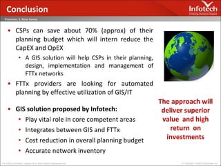 CSPs can save about 70% (approx) of their planning budget which will intern reduce the CapEX and OpEX A GIS solution will help CSPs in their planning, design, implementation and management of FTTx networks FTTx providers are looking for automated planning by effective utilization of GIS/IT GIS solution proposed by Infotech: Play vital role in core competent areas Integrates between GIS and FTTx Cost reduction in overall planning budget Accurate network inventory Conclusion The approach will deliver superior value  and high return  on investments 