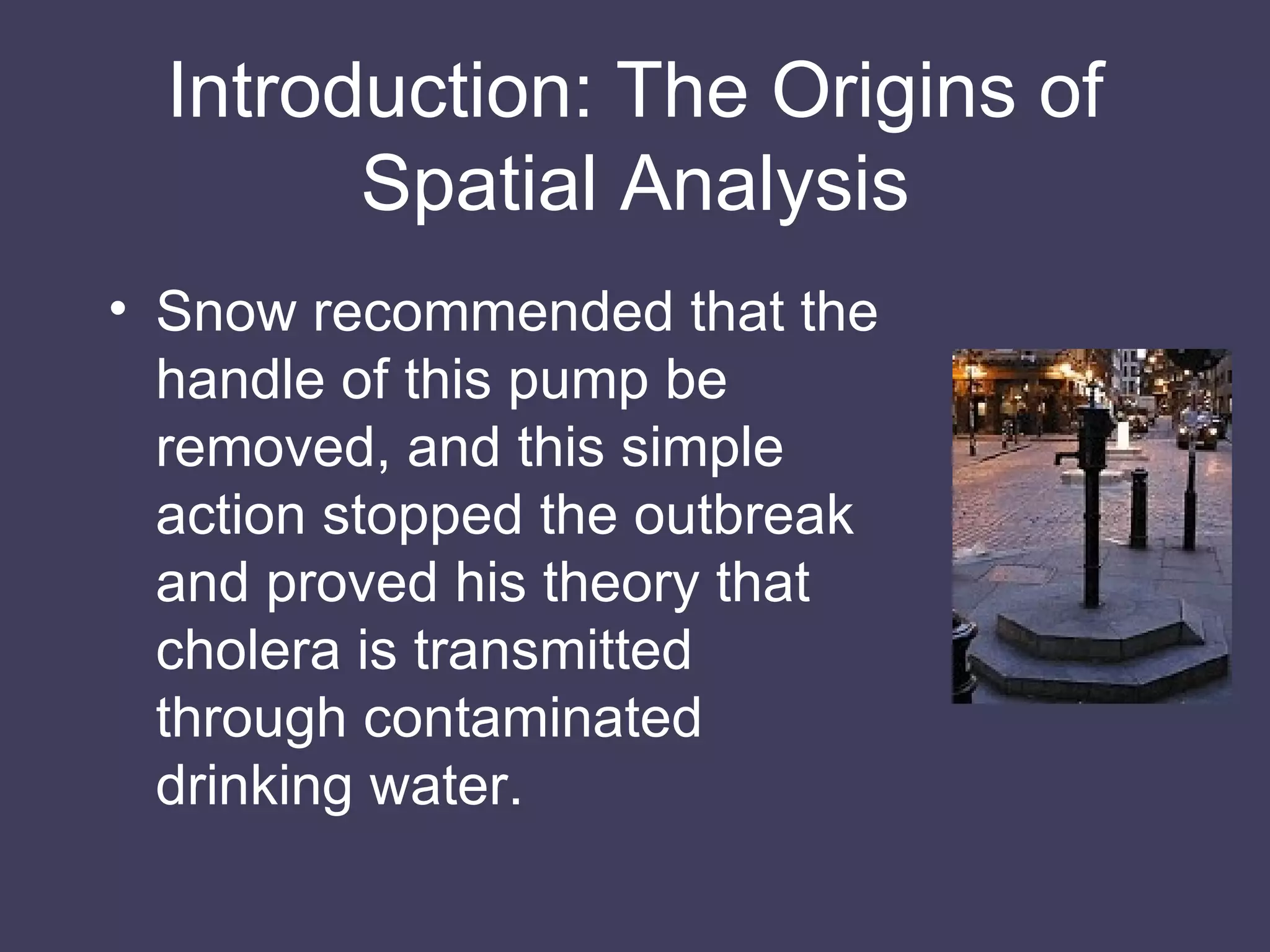 Introduction: The Origins of Spatial Analysis Snow recommended that the handle of this pump be removed, and this simple action stopped the outbreak and proved his theory that cholera is transmitted through contaminated drinking water. 
