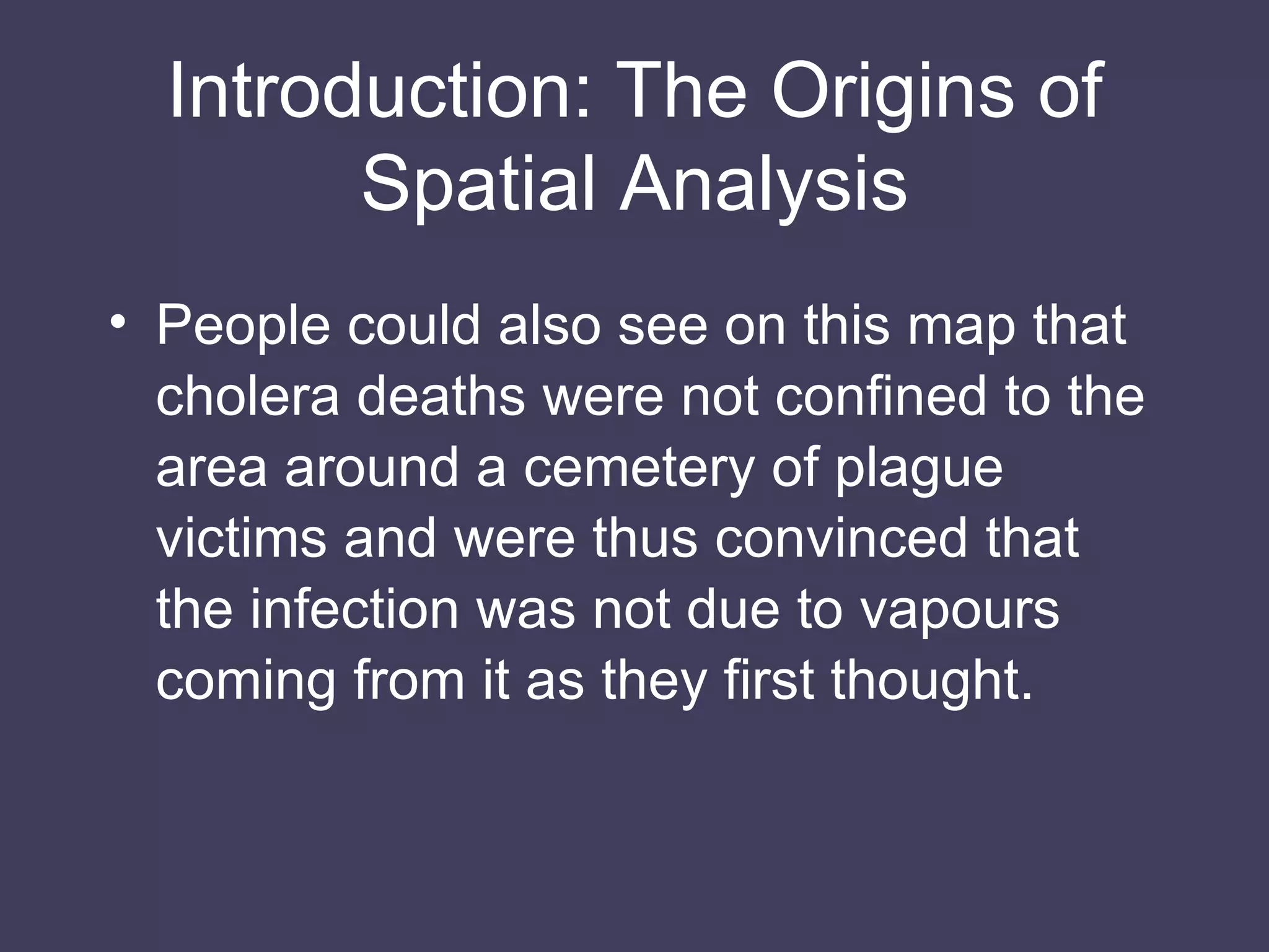 Introduction: The Origins of Spatial Analysis People could also see on this map that cholera deaths were not confined to the area around a cemetery of plague victims and were thus convinced that the infection was not due to vapours coming from it as they first thought. 